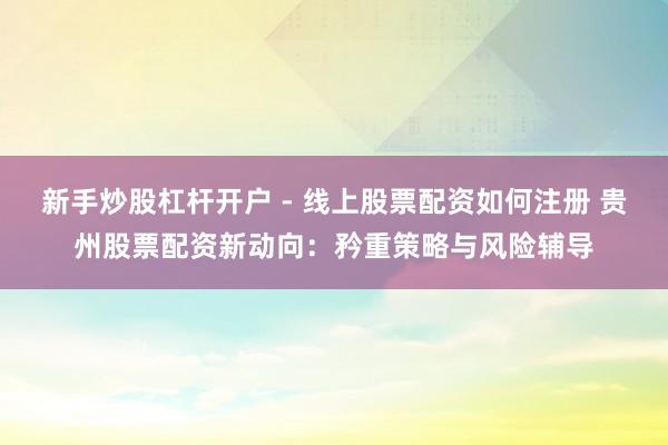新手炒股杠杆开户 - 线上股票配资如何注册 贵州股票配资新动向：矜重策略与风险辅导