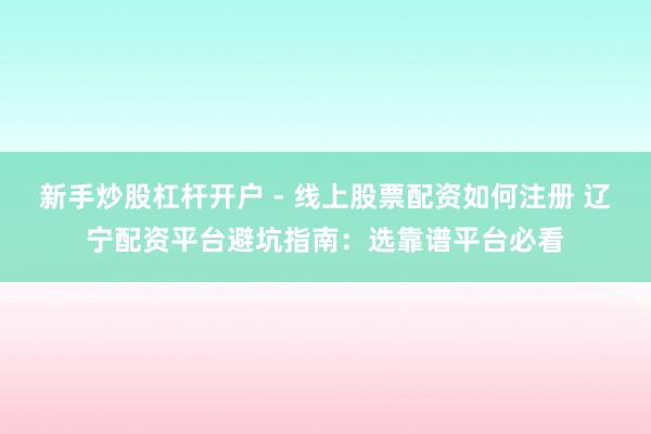新手炒股杠杆开户 - 线上股票配资如何注册 辽宁配资平台避坑指南：选靠谱平台必看