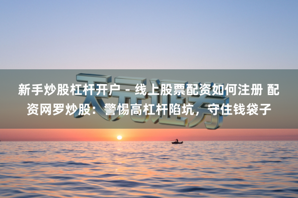 新手炒股杠杆开户 - 线上股票配资如何注册 配资网罗炒股：警惕高杠杆陷坑，守住钱袋子