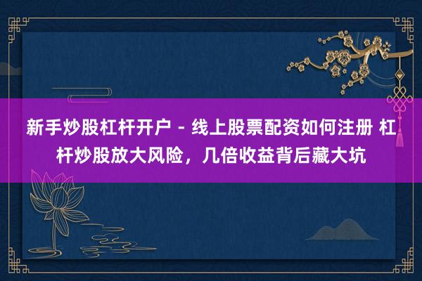新手炒股杠杆开户 - 线上股票配资如何注册 杠杆炒股放大风险，几倍收益背后藏大坑
