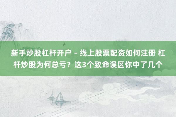新手炒股杠杆开户 - 线上股票配资如何注册 杠杆炒股为何总亏？这3个致命误区你中了几个