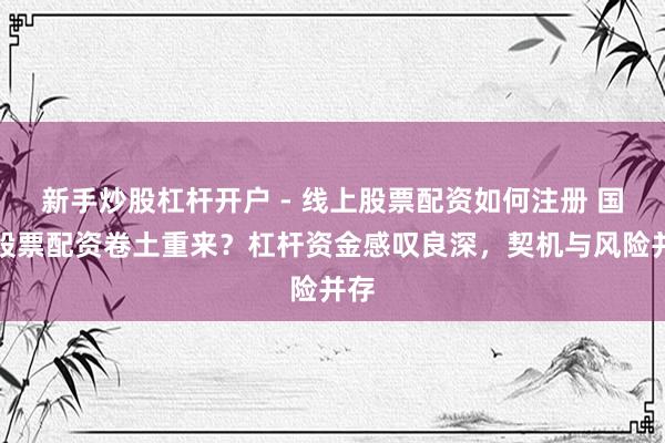 新手炒股杠杆开户 - 线上股票配资如何注册 国内股票配资卷土重来？杠杆资金感叹良深，契机与风险并存
