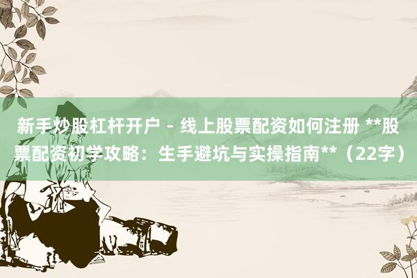 新手炒股杠杆开户 - 线上股票配资如何注册 **股票配资初学攻略：生手避坑与实操指南**（22字）