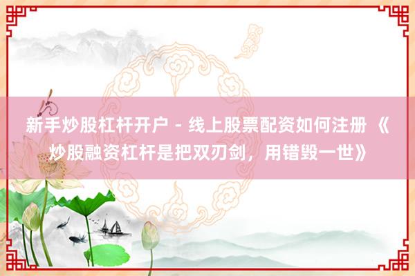 新手炒股杠杆开户 - 线上股票配资如何注册 《炒股融资杠杆是把双刃剑，用错毁一世》