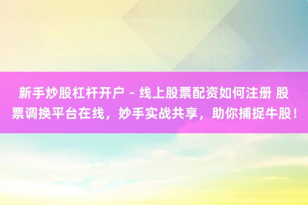 新手炒股杠杆开户 - 线上股票配资如何注册 股票调换平台在线，妙手实战共享，助你捕捉牛股！
