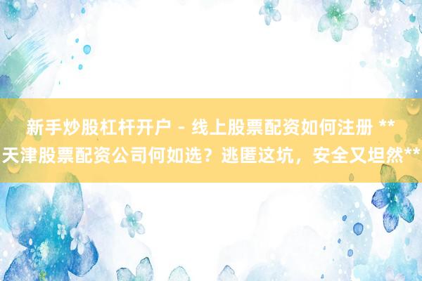 新手炒股杠杆开户 - 线上股票配资如何注册 **天津股票配资公司何如选？逃匿这坑，安全又坦然**