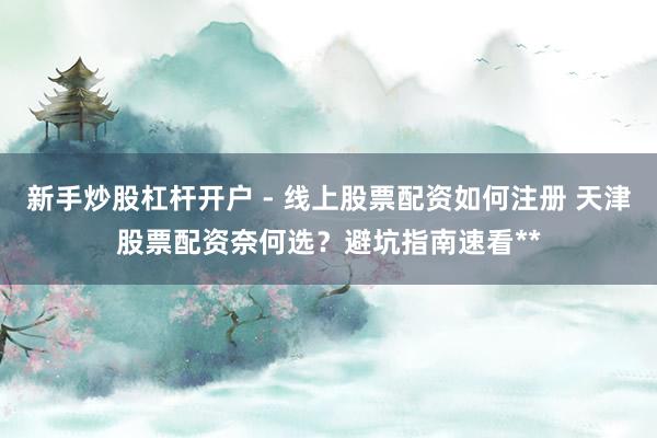 新手炒股杠杆开户 - 线上股票配资如何注册 天津股票配资奈何选？避坑指南速看**
