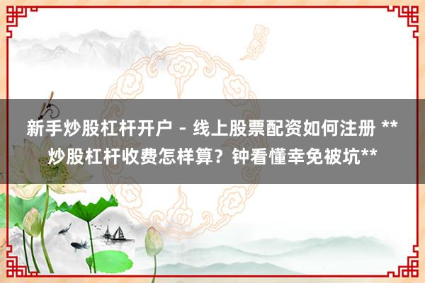 新手炒股杠杆开户 - 线上股票配资如何注册 **炒股杠杆收费怎样算？钟看懂幸免被坑**
