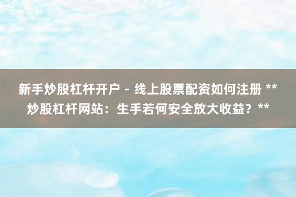新手炒股杠杆开户 - 线上股票配资如何注册 **炒股杠杆网站:生手若何安全放大收益?**