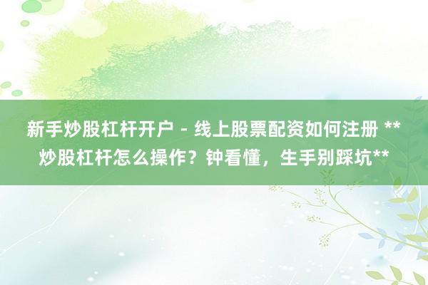 新手炒股杠杆开户 - 线上股票配资如何注册 **炒股杠杆怎么操作？钟看懂，生手别踩坑**