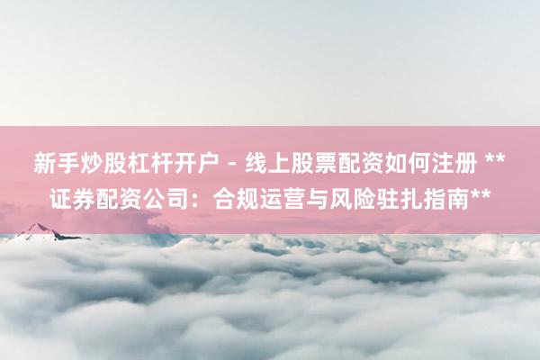 新手炒股杠杆开户 - 线上股票配资如何注册 **证券配资公司：合规运营与风险驻扎指南**