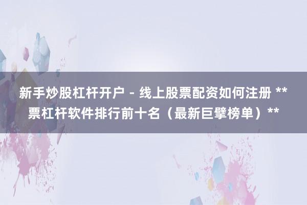 新手炒股杠杆开户 - 线上股票配资如何注册 **票杠杆软件排行前十名（最新巨擘榜单）**