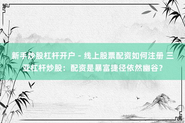新手炒股杠杆开户 - 线上股票配资如何注册 三亚杠杆炒股：配资是暴富捷径依然幽谷？